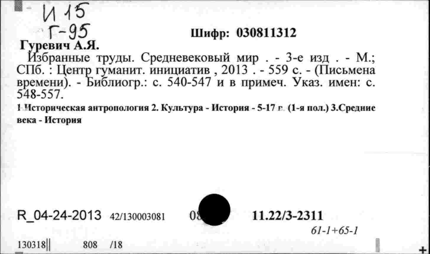 ﻿1 И 45*
Г- 95	Шифр: 030811312
Гуревич А.Я.
Избранные труды. Средневековый мир . - 3-е изд . - М.; СПб. : Центр гуманит. инициатив , 2013 . - 559 с. - (Письмена времени). - Библиогр.: с. 540-547 и в примем. Указ, имен: с. 548-557.
1 Историческая антропология 2. Культура - История - 5-17 г (1-я пол.) З.Средние века - История
И_04-24-2013 42/130003081
130318Ц	808 /18
11.22/3-2311
61-1+65-1